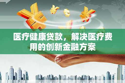 咸宁医疗健康贷款，解决医疗费用的创新金融方案